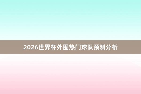 2026世界杯外围热门球队预测分析