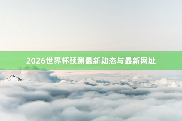 2026世界杯预测最新动态与最新网址