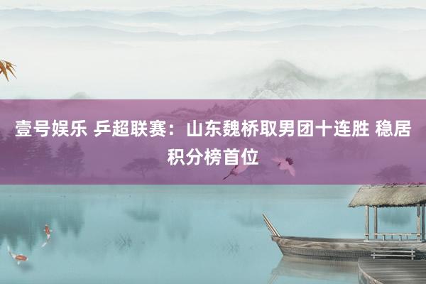 壹号娱乐 乒超联赛:山东魏桥取男团十连胜 稳居积分榜首位