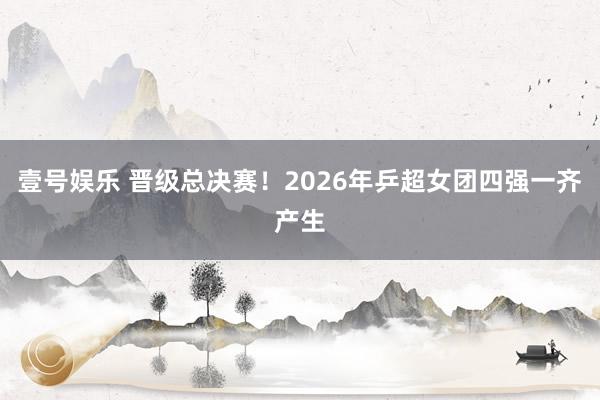 壹号娱乐 晋级总决赛！2026年乒超女团四强一齐产生