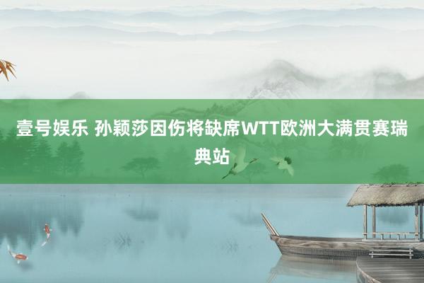壹号娱乐 孙颖莎因伤将缺席WTT欧洲大满贯赛瑞典站