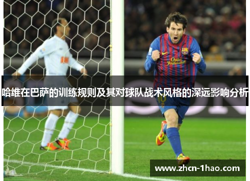 哈维在巴萨的训练规则及其对球队战术风格的深远影响分析